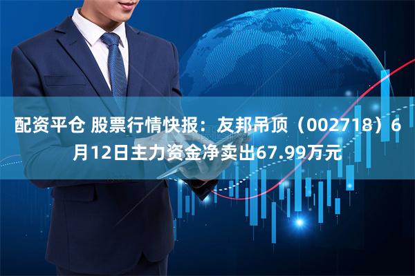 配资平仓 股票行情快报：友邦吊顶（002718）6月12日主力资金净卖出67.99万元