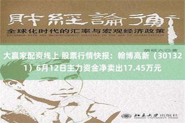 大赢家配资线上 股票行情快报：翰博高新（301321）6月12日主力资金净卖出17.45万元