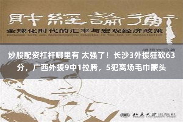 炒股配资杠杆哪里有 太强了！长沙3外援狂砍63分，广西外援9中1拉胯，5犯离场毛巾蒙头