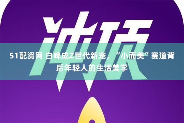 51配资网 白啤成Z世代新宠，“小而美”赛道背后年轻人的生活美学