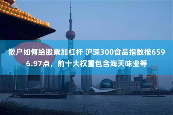 散户如何给股票加杠杆 沪深300食品指数报6596.97点，前十大权重包含海天味业等