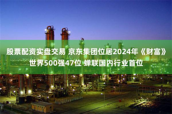 股票配资实盘交易 京东集团位居2024年《财富》世界500强47位 蝉联国内行业首位