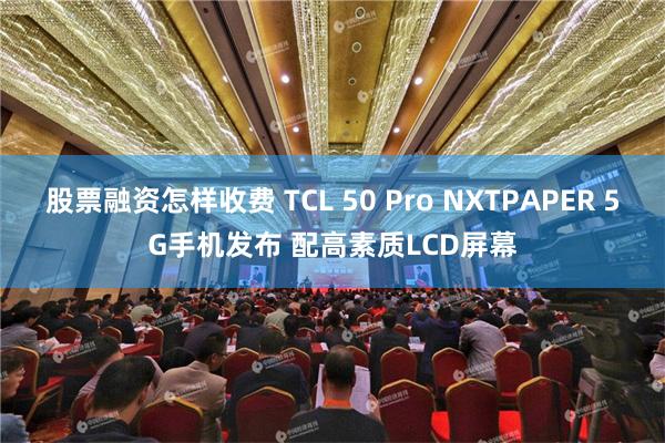 股票融资怎样收费 TCL 50 Pro NXTPAPER 5G手机发布 配高素质LCD屏幕