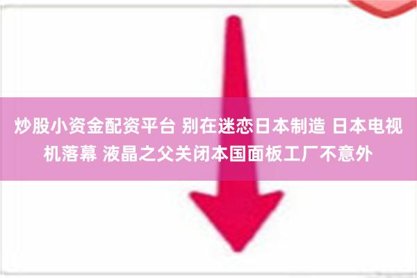 炒股小资金配资平台 别在迷恋日本制造 日本电视机落幕 液晶之父关闭本国面板工厂不意外