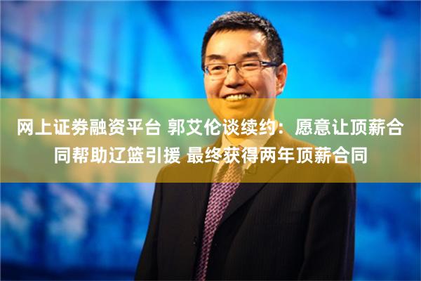 网上证劵融资平台 郭艾伦谈续约：愿意让顶薪合同帮助辽篮引援 最终获得两年顶薪合同