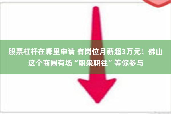 股票杠杆在哪里申请 有岗位月薪超3万元！佛山这个商圈有场“职来职往”等你参与