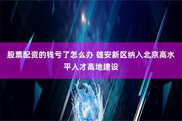 股票配资的钱亏了怎么办 雄安新区纳入北京高水平人才高地建设