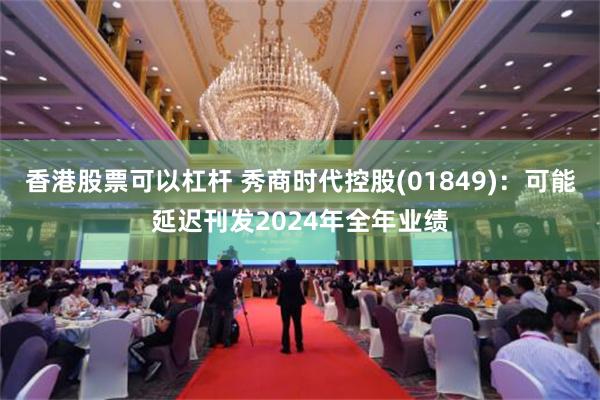 香港股票可以杠杆 秀商时代控股(01849)：可能延迟刊发2024年全年业绩