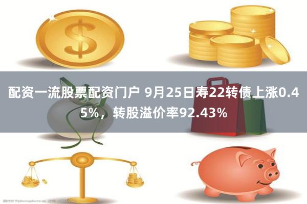 配资一流股票配资门户 9月25日寿22转债上涨0.45%，转股溢价率92.43%