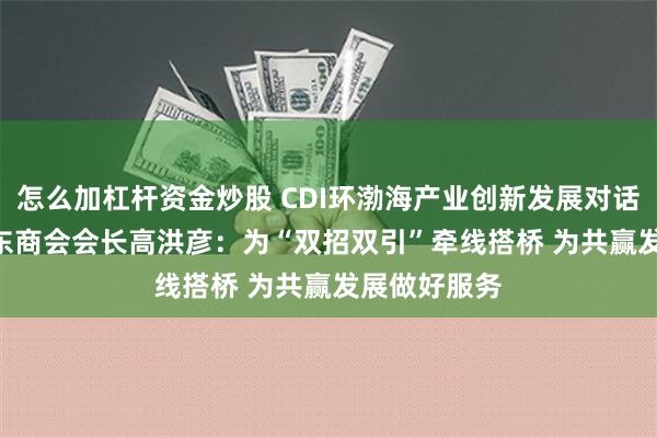 怎么加杠杆资金炒股 CDI环渤海产业创新发展对话 | 上海市山东商会会长高洪彦：为“双招双引”牵线搭桥 为共赢发展做好服务