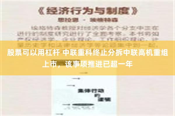 股票可以用杠杆 中联重科终止分拆中联高机重组上市，该事项推进已超一年