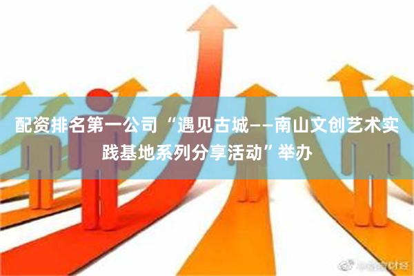 配资排名第一公司 “遇见古城——南山文创艺术实践基地系列分享活动”举办