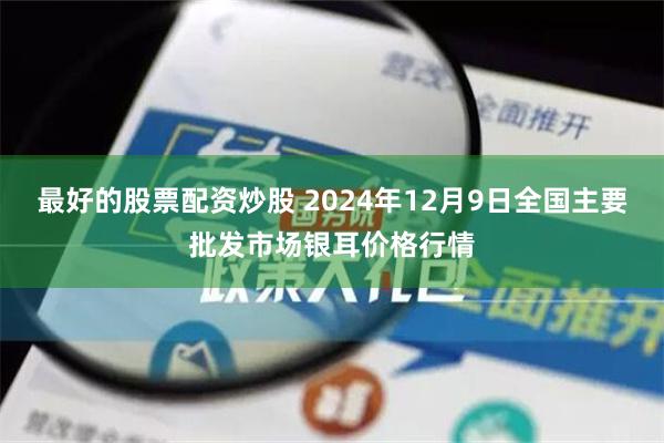 最好的股票配资炒股 2024年12月9日全国主要批发市场银耳价格行情