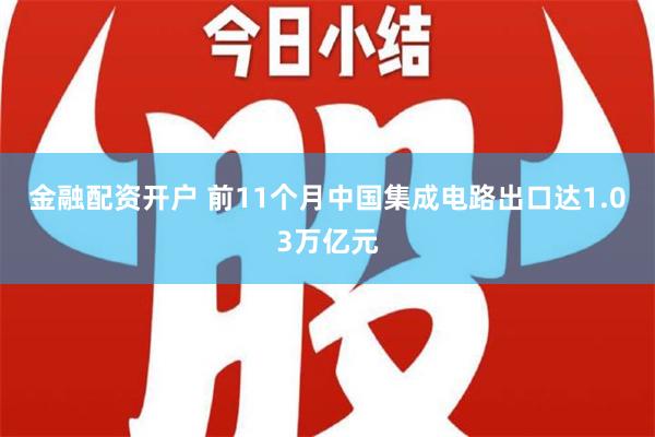 金融配资开户 前11个月中国集成电路出口达1.03万亿元