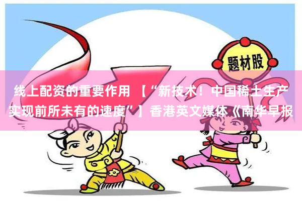 线上配资的重要作用 【“新技术！中国稀土生产实现前所未有的速度”】香港英文媒体《南华早报