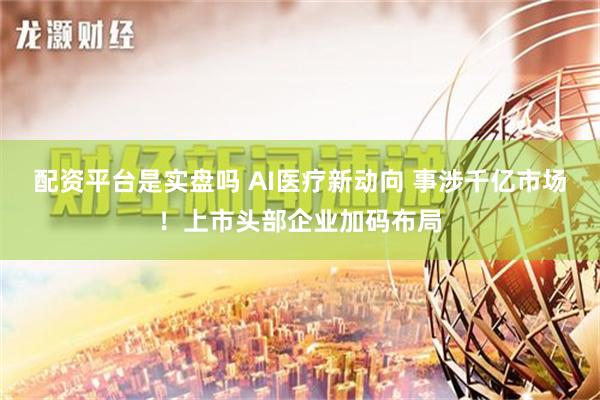 配资平台是实盘吗 AI医疗新动向 事涉千亿市场！上市头部企业加码布局