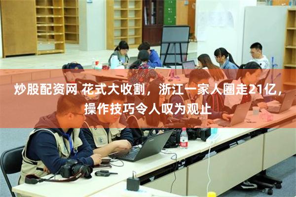 炒股配资网 花式大收割，浙江一家人圈走21亿，操作技巧令人叹为观止