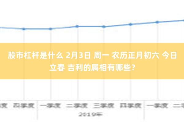 股市杠杆是什么 2月3日 周一 农历正月初六 今日立春 吉利的属相有哪些？