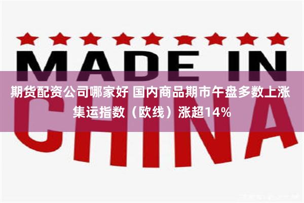 期货配资公司哪家好 国内商品期市午盘多数上涨 集运指数（欧线）涨超14%