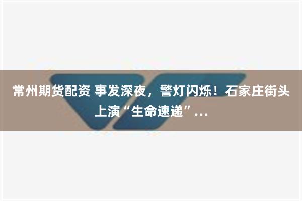 常州期货配资 事发深夜，警灯闪烁！石家庄街头上演“生命速递”…